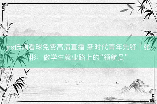 jrs低调看球免费高清直播 新时代青年先锋｜张彬：做学生就业路上的“领航员”