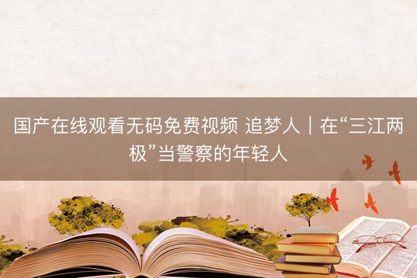 国产在线观看无码免费视频 追梦人｜在“三江两极”当警察的年轻人