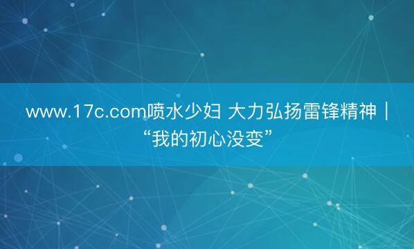 www.17c.com喷水少妇 大力弘扬雷锋精神｜“我的初心没变”