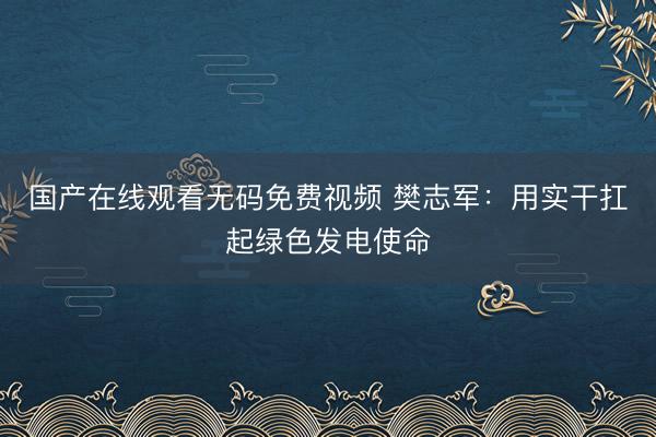 国产在线观看无码免费视频 樊志军：用实干扛起绿色发电使命