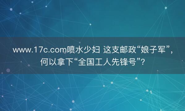www.17c.com喷水少妇 这支邮政“娘子军”，何以拿下“全国工人先锋号”？