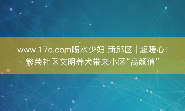 www.17c.com喷水少妇 新邱区 | 超暖心！繁荣社区文明养犬带来小区“高颜值”