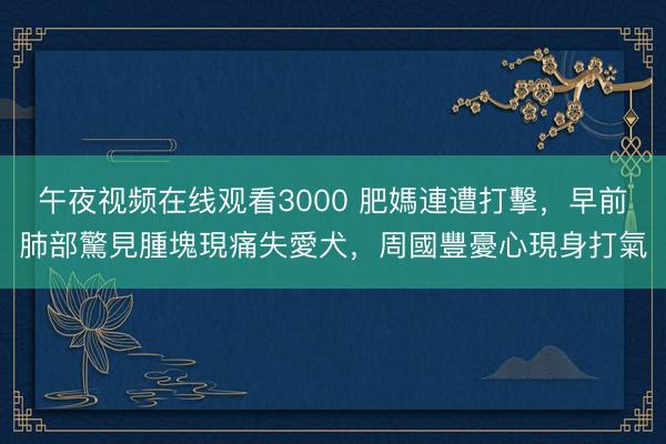 午夜视频在线观看3000 肥媽連遭打擊，早前肺部驚見腫塊現痛失愛犬，周國豐憂心現身打氣