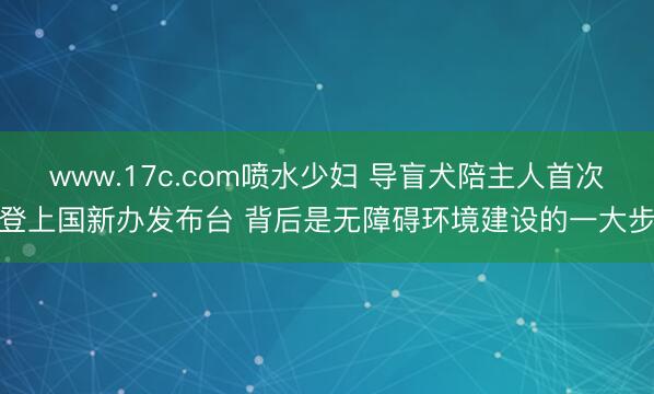 www.17c.com喷水少妇 导盲犬陪主人首次登上国新办发布台 背后是无障碍环境建设的一大步