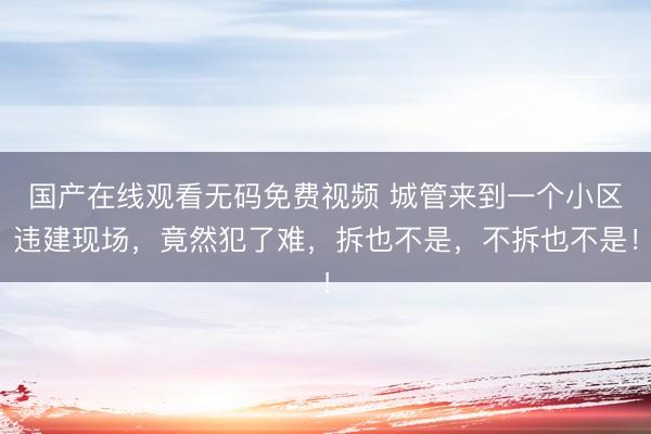 国产在线观看无码免费视频 城管来到一个小区违建现场，竟然犯了难，拆也不是，不拆也不是！