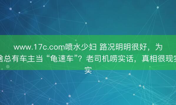 www.17c.com喷水少妇 路况明明很好，为啥总有车主当 “龟速车”？老司机唠实话，真相很现实