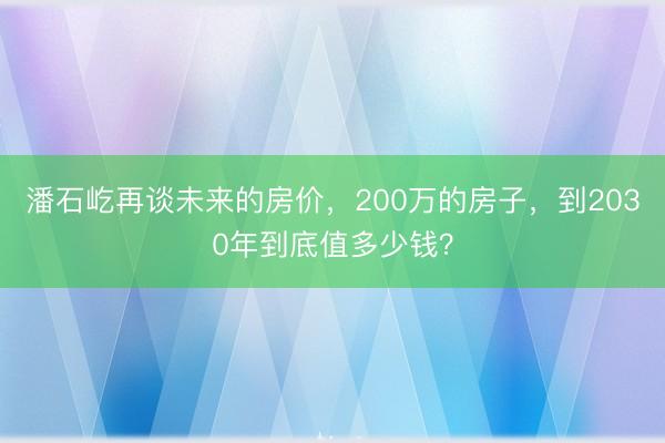 潘石屹再谈未来的房价，200万的房子，到2030年到底值多少钱？