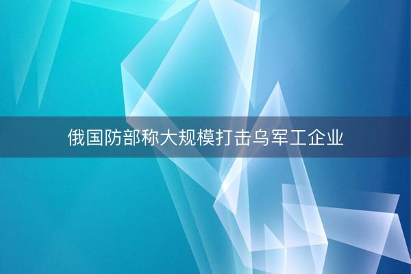 俄国防部称大规模打击乌军工企业