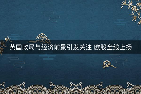 英国政局与经济前景引发关注 欧股全线上扬