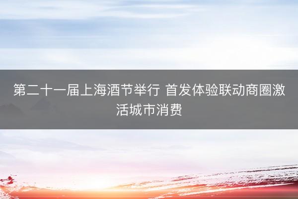 第二十一届上海酒节举行 首发体验联动商圈激活城市消费