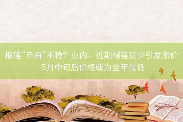 榴莲“自由”不稳？业内：近期榴莲货少引发涨价 5月中旬后价格或为全年最低