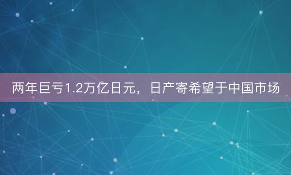 两年巨亏1.2万亿日元，日产寄希望于中国市场