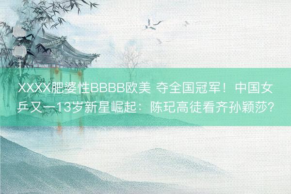 XXXX肥婆性BBBB欧美 夺全国冠军！中国女乒又一13岁新星崛起：陈玘高徒看齐孙颖莎？
