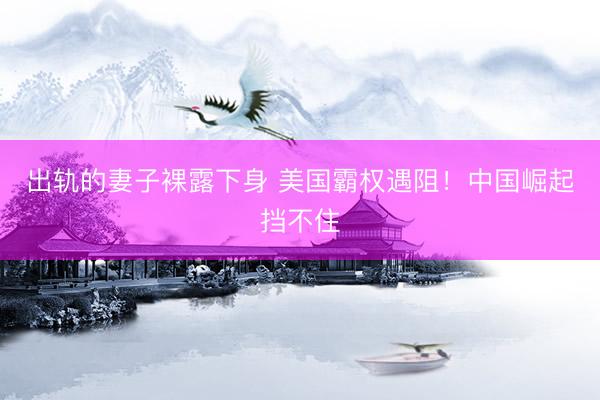 出轨的妻子裸露下身 美国霸权遇阻！中国崛起挡不住