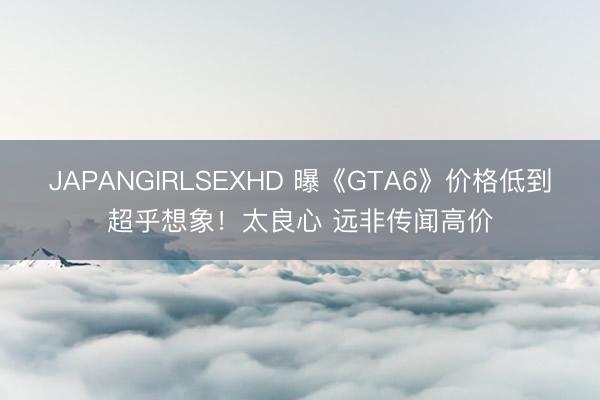 JAPANGIRLSEXHD 曝《GTA6》价格低到超乎想象！太良心 远非传闻高价
