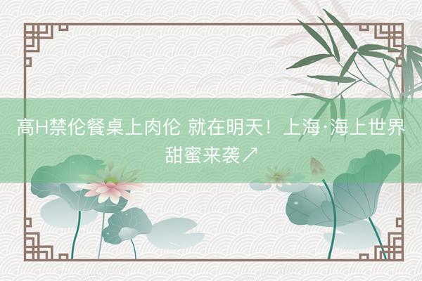 高H禁伦餐桌上肉伦 就在明天！上海·海上世界甜蜜来袭↗