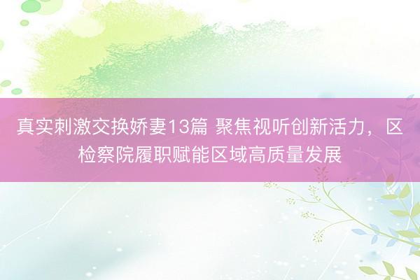 真实刺激交换娇妻13篇 聚焦视听创新活力，区检察院履职赋能区域高质量发展