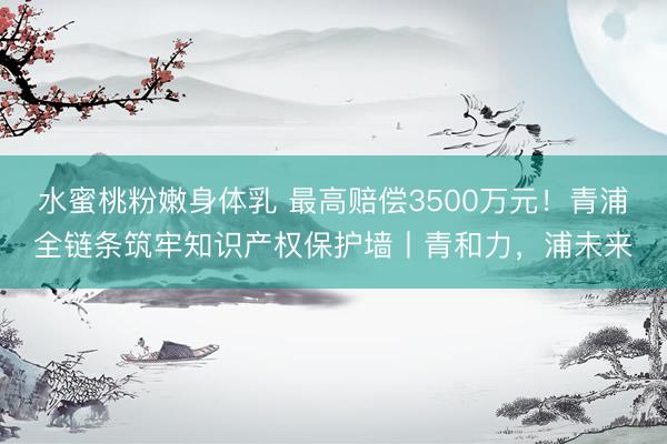 水蜜桃粉嫩身体乳 最高赔偿3500万元！青浦全链条筑牢知识产权保护墙丨青和力，浦未来