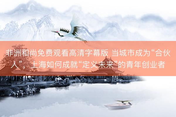非洲和尚免费观看高清字幕版 当城市成为“合伙人”，上海如何成就“定义未来”的青年创业者
