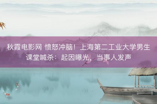 秋霞电影网 愤怒冲脑！上海第二工业大学男生课堂喊杀：起因曝光，当事人发声