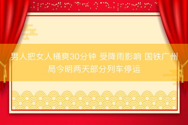 男人把女人桶爽30分钟 受降雨影响 国铁广州局今明两天部分列车停运