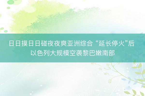 日日摸日日碰夜夜爽亚洲综合 “延长停火”后 以色列大规模空袭黎巴嫩南部