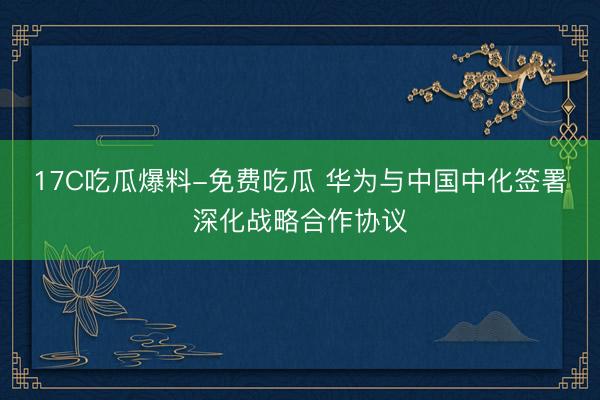 17C吃瓜爆料-免费吃瓜 华为与中国中化签署深化战略合作协议
