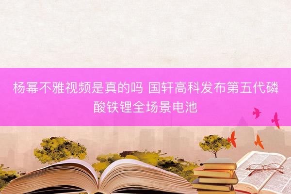 杨幂不雅视频是真的吗 国轩高科发布第五代磷酸铁锂全场景电池