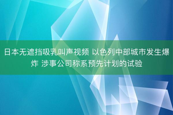 日本无遮挡吸乳叫声视频 以色列中部城市发生爆炸 涉事公司称系预先计划的试验