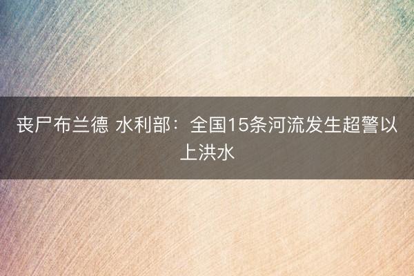 丧尸布兰德 水利部：全国15条河流发生超警以上洪水