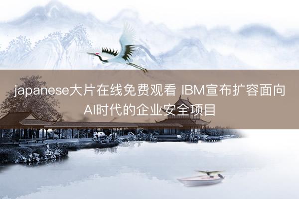 japanese大片在线免费观看 IBM宣布扩容面向AI时代的企业安全项目