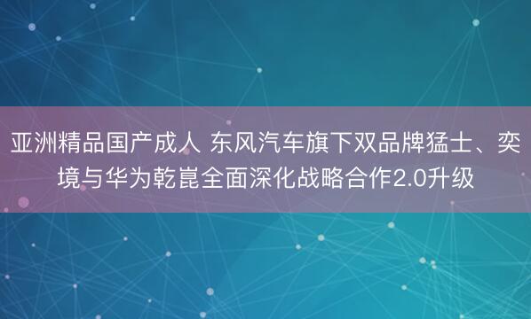 亚洲精品国产成人 东风汽车旗下双品牌猛士、奕境与华为乾崑全面深化战略合作2.0升级