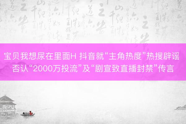 宝贝我想尿在里面H 抖音就“主角热度”热搜辟谣 否认“2000万投流”及“剧宣致直播封禁”传言