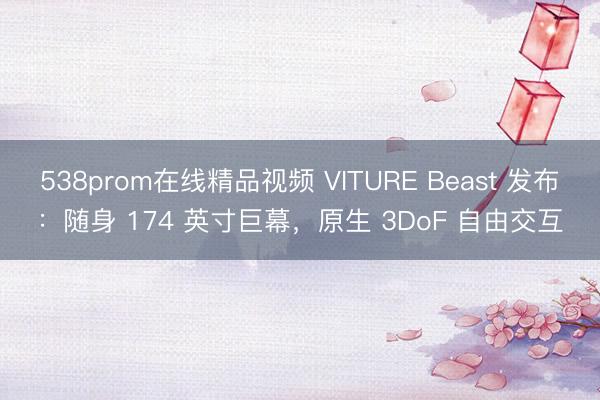 538prom在线精品视频 VITURE Beast 发布：随身 174 英寸巨幕，原生 3DoF 自由交互