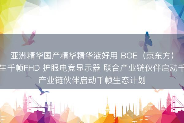 亚洲精华国产精华精华液好用 BOE（京东方）全球首发原生千帧FHD 护眼电竞显示器 联合产业链伙伴启动千帧生态计划