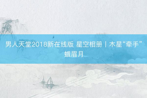 男人天堂2018新在线版 星空相册丨木星“牵手”蛾眉月