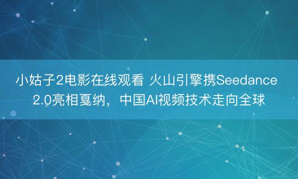 小姑子2电影在线观看 火山引擎携Seedance 2.0亮相戛纳，中国AI视频技术走向全球