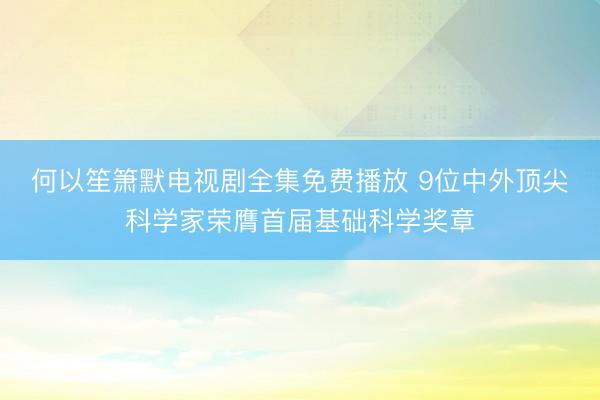 何以笙箫默电视剧全集免费播放 9位中外顶尖科学家荣膺首届基础科学奖章