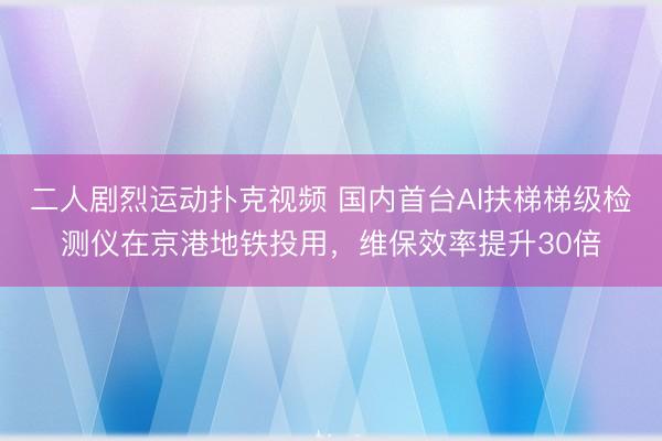 二人剧烈运动扑克视频 国内首台AI扶梯梯级检测仪在京港地铁投用，维保效率提升30倍