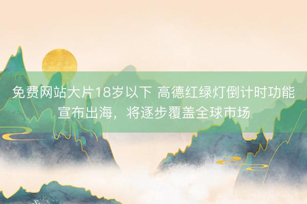 免费网站大片18岁以下 高德红绿灯倒计时功能宣布出海，将逐步覆盖全球市场