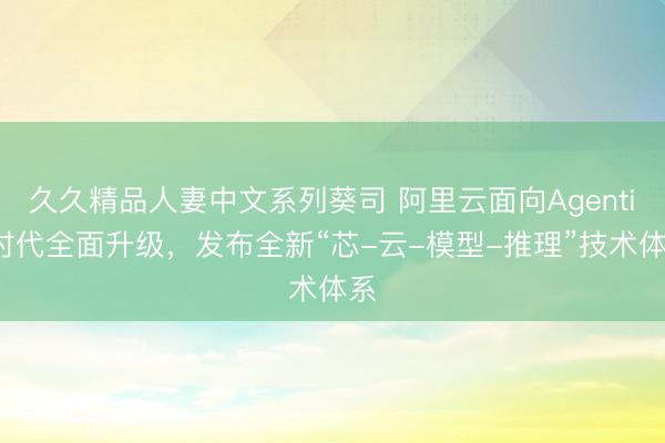 久久精品人妻中文系列葵司 阿里云面向Agentic时代全面升级，发布全新“芯-云-模型-推理”技术体系
