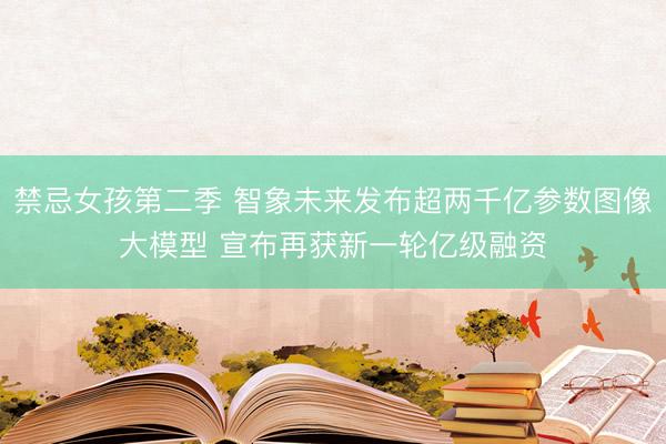 禁忌女孩第二季 智象未来发布超两千亿参数图像大模型 宣布再获新一轮亿级融资