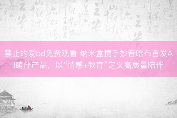 禁止的爱bd免费观看 纳米盒携手妙音哈布首发AI萌伴产品，以“情感+教育”定义高质量陪伴