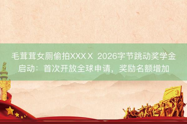 毛茸茸女厕偷拍XXXⅩ 2026字节跳动奖学金启动：首次开放全球申请，奖励名额增加