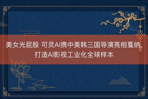 美女光屁股 可灵AI携中美韩三国导演亮相戛纳，打造AI影视工业化全球样本