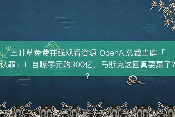 三叶草免费在线观看资源 OpenAI总裁当庭「认罪」！自曝零元购300亿，马斯克这回真要赢了？