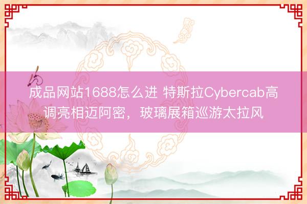 成品网站1688怎么进 特斯拉Cybercab高调亮相迈阿密，玻璃展箱巡游太拉风