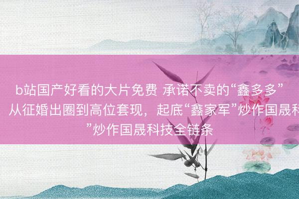 b站国产好看的大片免费 承诺不卖的“鑫多多”悄悄卖了！从征婚出圈到高位套现，起底“鑫家军”炒作国晟科技全链条