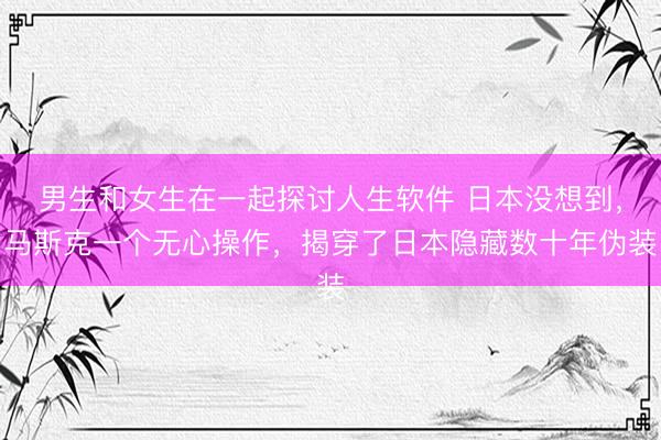 男生和女生在一起探讨人生软件 日本没想到，马斯克一个无心操作，揭穿了日本隐藏数十年伪装