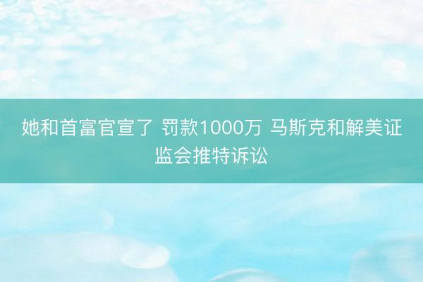 她和首富官宣了 罚款1000万 马斯克和解美证监会推特诉讼
